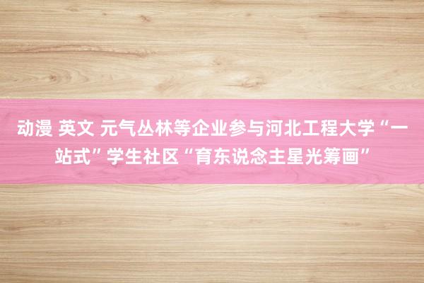 动漫 英文 元气丛林等企业参与河北工程大学“一站式”学生社区“育东说念主星光筹画”