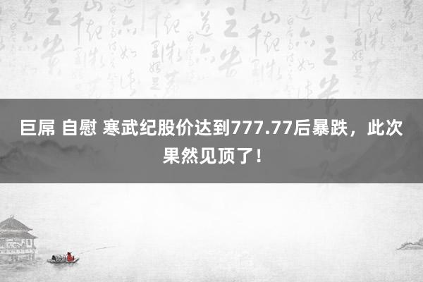 巨屌 自慰 寒武纪股价达到777.77后暴跌，此次果然见顶了！