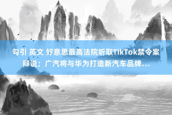 勾引 英文 好意思最高法院听取TikTok禁令案辩说；广汽将与华为打造新汽车品牌…