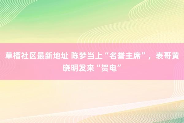 草榴社区最新地址 陈梦当上“名誉主席”，表哥黄晓明发来“贺电”