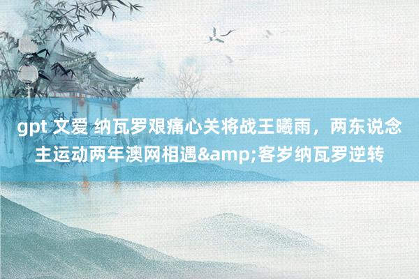 gpt 文爱 纳瓦罗艰痛心关将战王曦雨，两东说念主运动两年澳网相遇&客岁纳瓦罗逆转