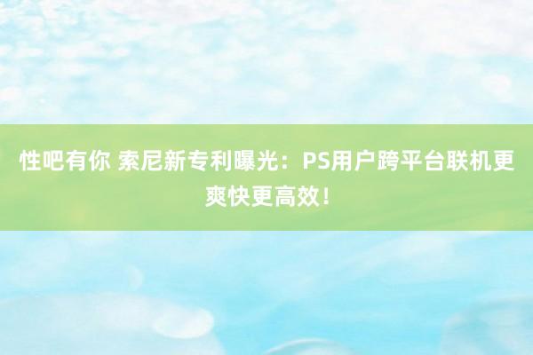 性吧有你 索尼新专利曝光：PS用户跨平台联机更爽快更高效！