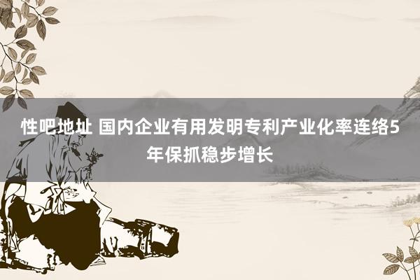 性吧地址 国内企业有用发明专利产业化率连络5年保抓稳步增长