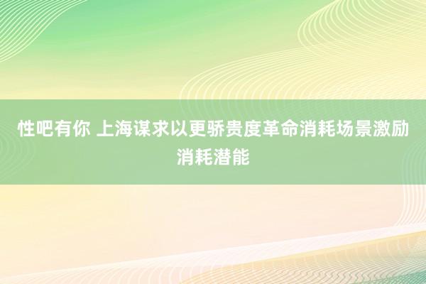 性吧有你 上海谋求以更骄贵度革命消耗场景激励消耗潜能