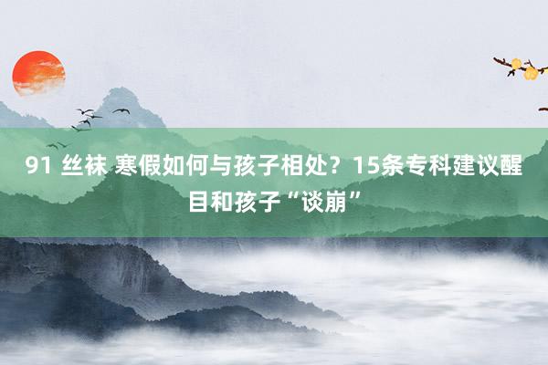 91 丝袜 寒假如何与孩子相处？15条专科建议醒目和孩子“谈崩”