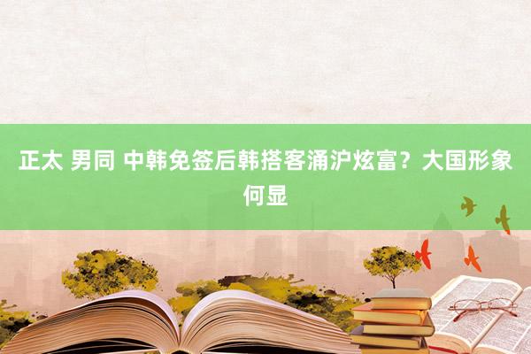 正太 男同 中韩免签后韩搭客涌沪炫富？大国形象何显