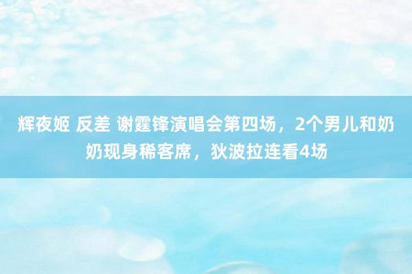 辉夜姬 反差 谢霆锋演唱会第四场，2个男儿和奶奶现身稀客席，狄波拉连看4场