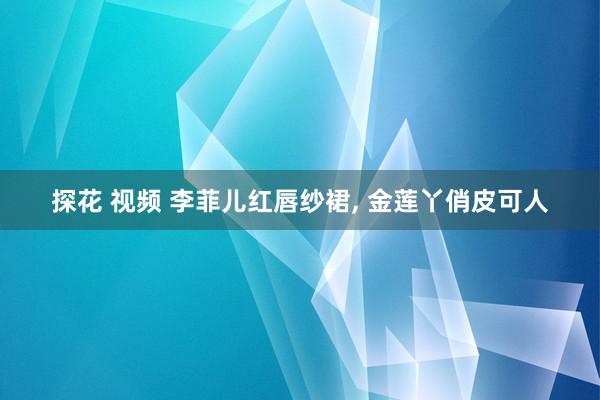 探花 视频 李菲儿红唇纱裙, 金莲丫俏皮可人
