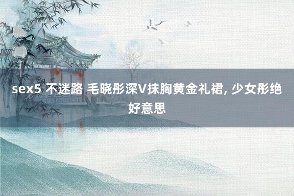 sex5 不迷路 毛晓彤深V抹胸黄金礼裙, 少女彤绝好意思